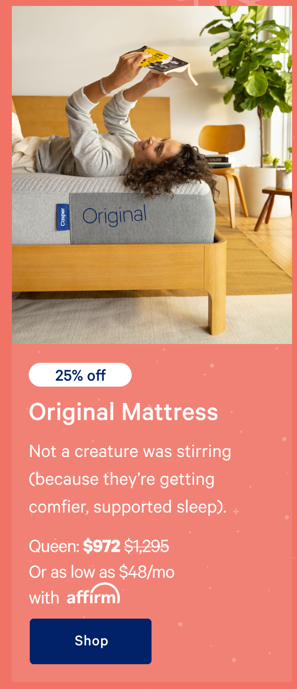 [25% off] >> Original Mattress >> Not a creature was stirring (because theyâ€™re getting comfier, supported sleep). >> Queen: $972 ($1,295) >> Or as low as $48/mo with affirm >> Shop >> 