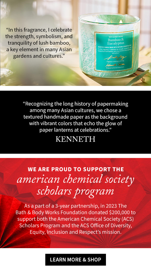 In this fragrance, I celebrate the strength, symbolism, and tranquility of lush bamboo, a key element in many Asian gardens and cultures.Recognizing the long history of papermaking among many Asian cultures, we chose a textured handmade paper as the background with vibrant colors that echo the glow of paper lanterns at celebrations.We’re proud to support the American Chemical Society Scholars Program   As a part of a 3-year partnership, in 2023 The Bath & Body Works Foundation donated $200,000 to support both the American Chemical Society (ACS) Scholars Program and the ACS Office of Diversity, Equity, Inclusion and Respect’s mission.  – Kenneth 