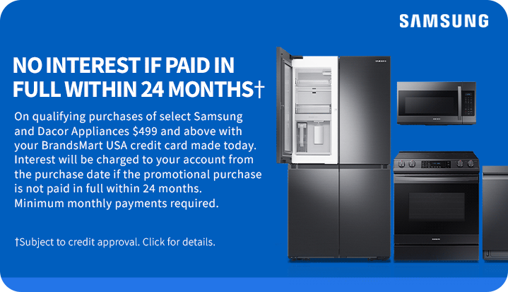 NO INTEREST IF
 PAID IN FULL WITHIN 24 MONTHS† On qualifying purchases of select Samsung and Dacor Appliances $499 and above with your BrandsMart USA credit card made today. Interest will be charged to your account from the purchase date if the promotional purchase is not paid in full within 24 months.Minimum monthly payments required. †Subject to credit approval. Click for details.