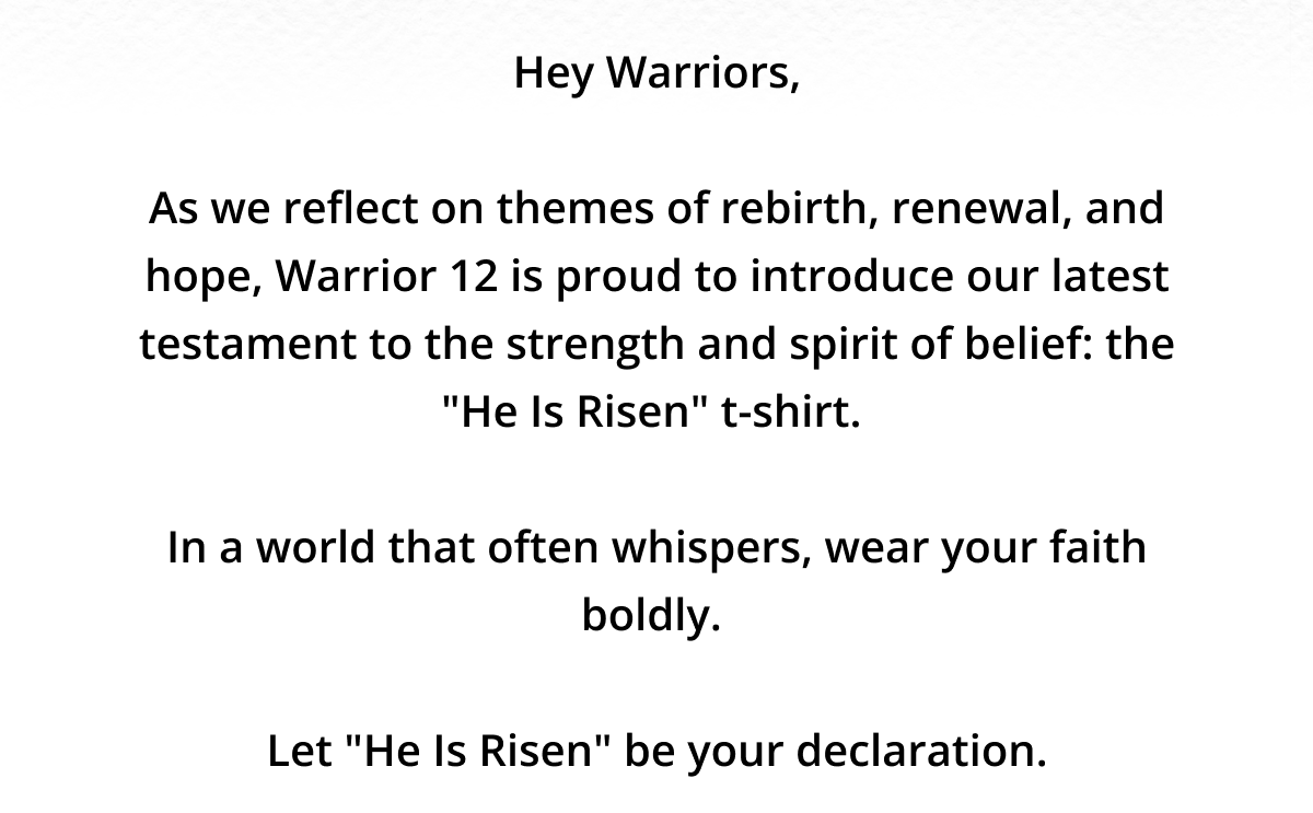 Hey Warriors,  As we reflect on themes of rebirth, renewal, and hope, Warrior 12 is proud to introduce our latest testament to the strength and spirit of belief: the "He Is Risen" t-shirt.   In a world that often whispers, wear your faith boldly.   Let "He Is Risen" be your declaration.