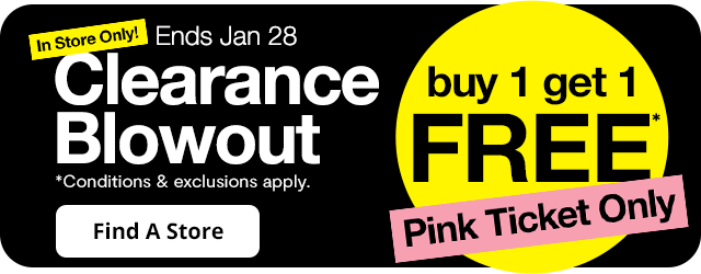 In Store Only! Ends Jan. 28. Clearance Blowout. Buy 1 get 1 FREE*. Pink Ticket Only. *Conditions & exclusions apply. Find A Store