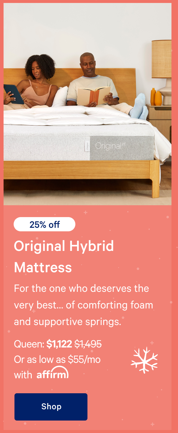 [20% off] >> Original Hybrid Mattress >> For the one who deserves the very bestâ€¦ of comforting foam and supportive springs. >> Queen: $1,197 ($1,495) >> Or as low as $59/mo with affirm >> Shop >> 