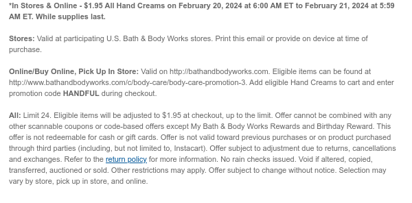 *In Stores & Online - $1.95 All Hand Creams on February 20, 2024 at 6:00 AM ET to February 21, 2024 at 5:59 AM ET. While supplies last.  Stores: Valid at participating U.S. Bath & Body Works stores. Print this email or provide on device at time of purchase.  Online/Buy Online, Pick Up In Store: Valid on http://bathandbodyworks.com. Eligible items can be found at http://www.bathandbodyworks.com/c/body-care/body-care-promotion-3. Add eligible Hand Creams to cart and enter promotion code HANDFUL during checkout.  All: Limit 24. Eligible items will be adjusted to $1.95 at checkout, up to the limit. Offer cannot be combined with any other scannable coupons or code-based offers except My Bath & Body Works Rewards and Birthday Reward. This offer is not redeemable for cash
 or gift cards. Offer is not valid toward previous purchases or on product purchased through third parties (including, but not limited to, Instacart). Offer subject to adjustment due to returns, cancellations and exchanges. Refer to the return policy for more information. No rain checks issued. Void if altered, copied, transferred, auctioned or sold. Other restrictions may apply. Offer subject to change without notice. Selection may vary by store, pick up in store, and online.