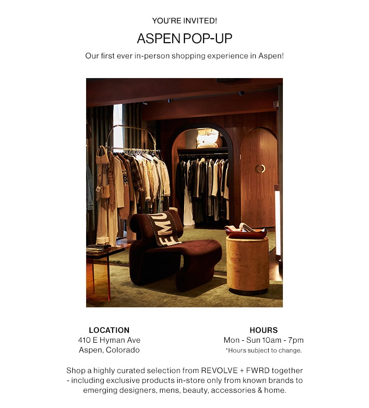 JOIN US AT OUR POP-UP IN ASPEN Our first ever in-person shopping experience in Aspen!  410 E Hyman Ave Aspen, Colorado  Open now through March 18th Monday - Sunday 10am - 7pm  For the first time ever shop a highly curated selection from REVOLVE+ FWD together —including exclusive products in-store only from known brands to emerging designers, mens, beauty, accessories & home.