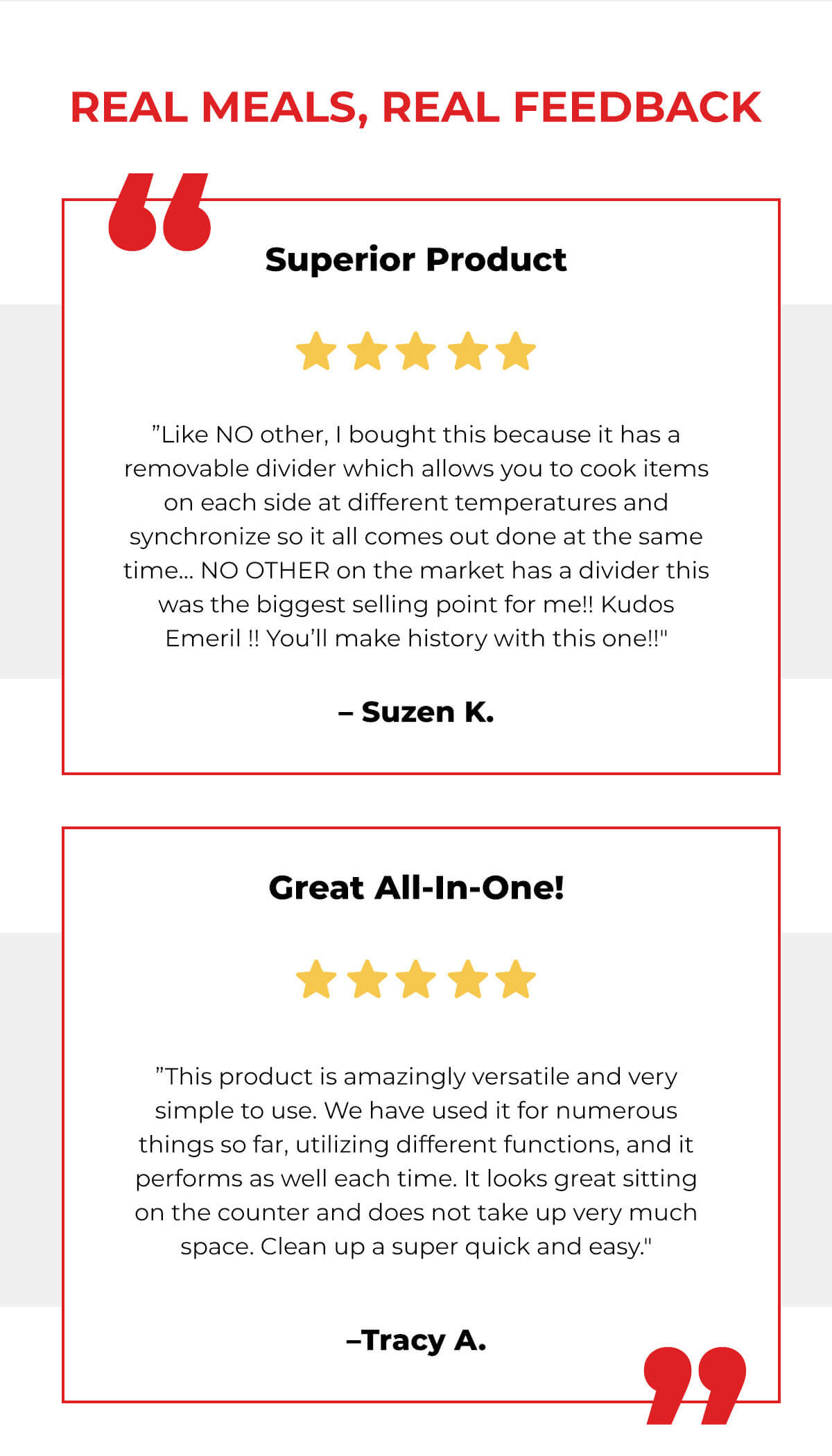 REAL MEALS, REAL FEEDBACK Superior Product ⭐️⭐️⭐️⭐️⭐️ ”Like NO other, I bought this because it has a removable divider which allows you to cook items on each side at different temperatures and synchronize so it all comes out done at the same time… NO OTHER on the market has a divider this was the biggest selling point for me!! Kudos Emeril !! You’ll make history with this one!!"  –Suzen K.  Great All-In-One! ⭐️⭐️⭐️⭐️⭐️ ”This product is amazingly versatile and very simple to use. We have used it for numerous things so far, utilizing different functions, and it performs as well each time. It looks great sitting on the counter and does not take up very much space. Clean up a super quick and easy."  –Tracy A.