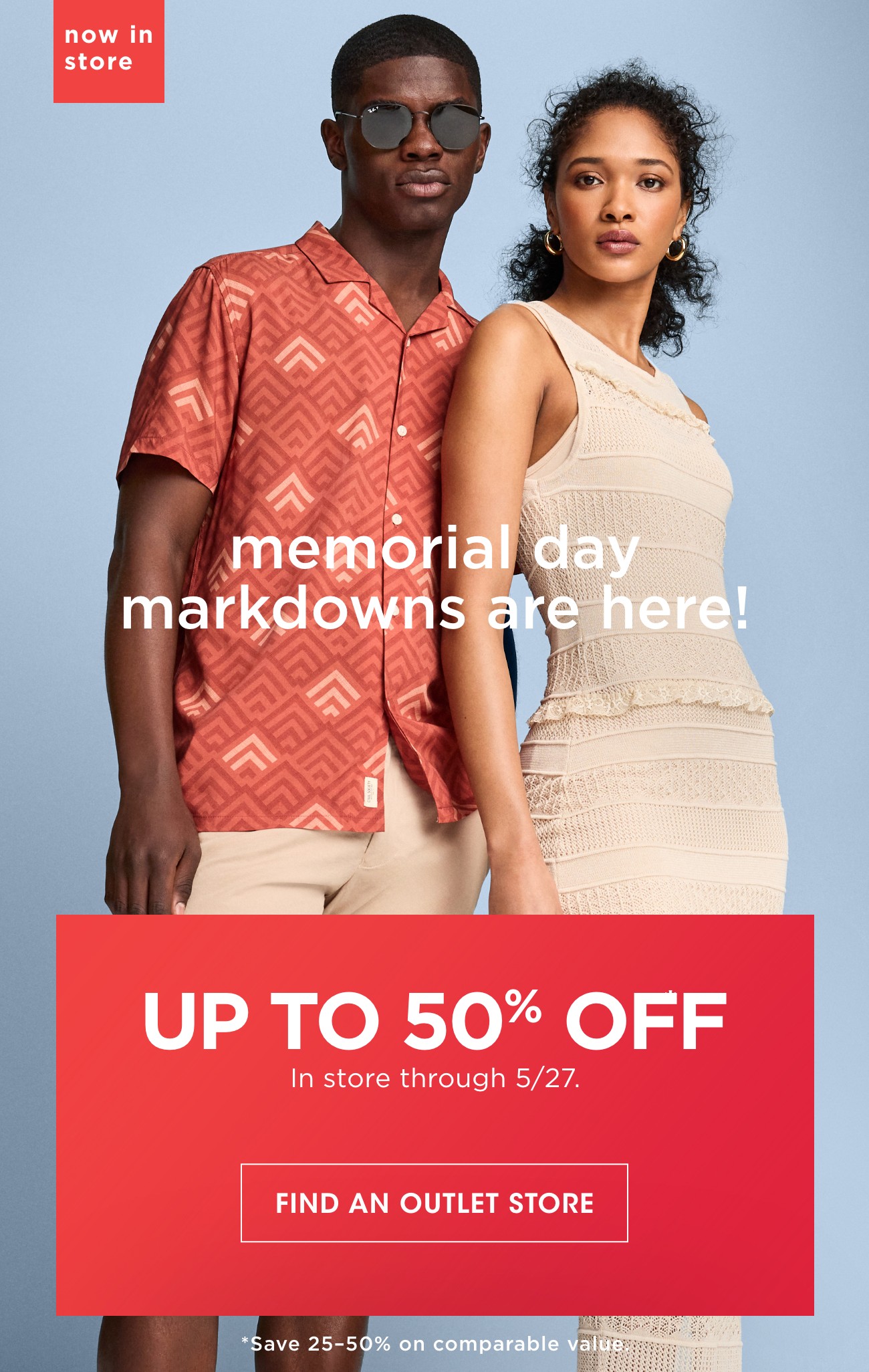 now in store | memorial day markdowns are here! | UP TO 50% OFF In store 5/27. | FIND AN OUTLET STORE | *Save 25-50% on comparable value.