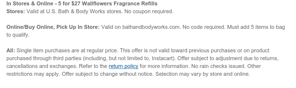 In Stores & Online - 5 for $27 Wallflowers Fragrance Refills Stores: Valid at U.S. Bath & Body Works stores. No coupon required.  Online/Buy Online, Pick Up In Store: Valid on bathandbodyworks.com. No code required. Must add 5 items to bag to qualify.  All: Single item purchases are at regular price. This offer is not valid toward previous purchases or on product purchased through third parties (including, but not limited to, Instacart). Offer subject to adjustment due to returns, cancellations and exchanges. Refer to the return policy for more information. No rain checks issued. Other restrictions may apply. Offer subject to change without notice. Selection may vary by store and online