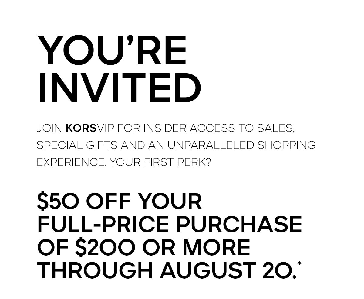 YOU’RE INVITED Join KORSVIP for insider access to sales, special gifts and an unparalleled shopping experience. Your first perk? $50 off your full-price purchase of $200 or more through August 20.*