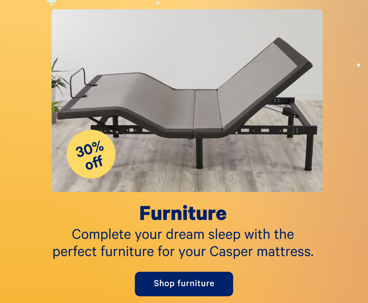 30% off Furniture; Complete your dream sleep with the perfect furniture for your Casper mattress.