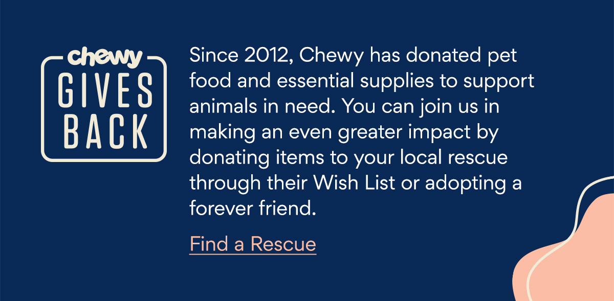 Chewy Gives Back | Since 2012, Chewy has donated pet food and essential supplies to support animals in need. You can join us in making an even greater impact by donating items to your local rescue through their Wish List or adopting a forever friend. | Find a Rescue