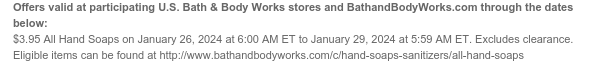 Offers valid at participating U.S. Bath & Body Works stores and BathandBodyWorks.com through the dates below: $3.95 All Hand Soaps on January 26, 2024 at 6:00 AM ET to January 29, 2024 at 5:59 AM ET. Excludes clearance. Eligible items can be found at http://www.bathandbodyworks.com/c/hand-soaps-sanitizers/all-hand-soaps