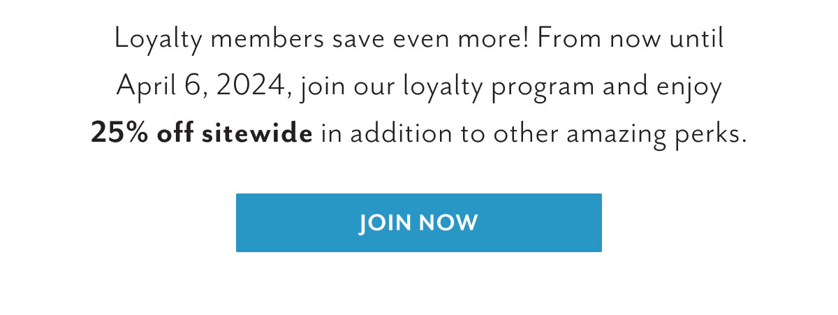 Loyalty members save even more! From now until April 6, 2024, join our loyalty program and enjoy 25% off sitewide in addition to other amazing perks. | Join now