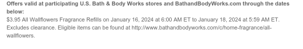 Offers valid at participating U.S. Bath & Body Works stores and BathandBodyWorks.com through the dates below: $3.95 Wallflowers Fragrance Refills on January 16, 2024 at 6:00 AM ET to January 18, 2024 at 5:59 AM ET. Excludes clearance. Eligible items can be found at http://www.bathandbodyworks.com/c/home-fragrance/all-wallflowers.