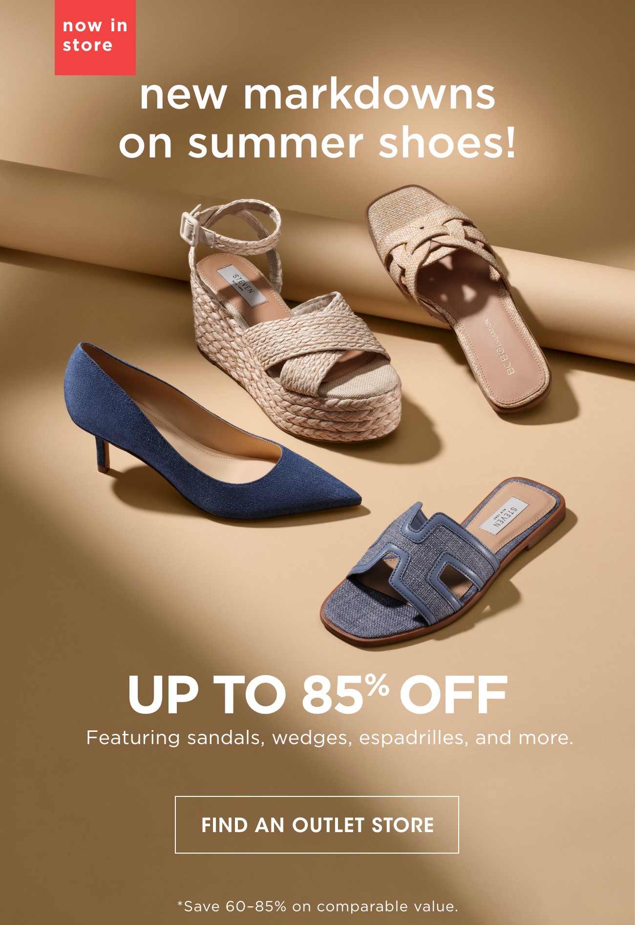 now in store | new markdowns on summer shoes! | UP TO 85% OFF | Featuring sandals, wedges, espadrilles, and more | FIND AN OUTLET STORE | *Save 60-85% on comparable value.