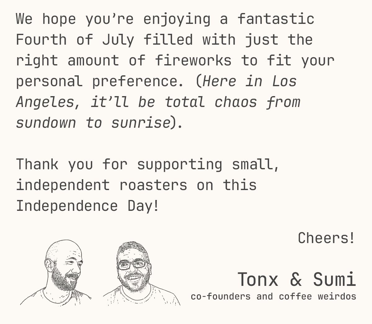 We hope you’re enjoying a fantastic Fourth of July filled with just the right amount of fireworks to fit your personal preference. (Here in Los Angeles, it’ll be total chaos from sundown to sunrise).   Thank you for supporting small, independent roasters on this Independence Day! Cheers!  Tonx & Sumi co-founders and coffee weirdos