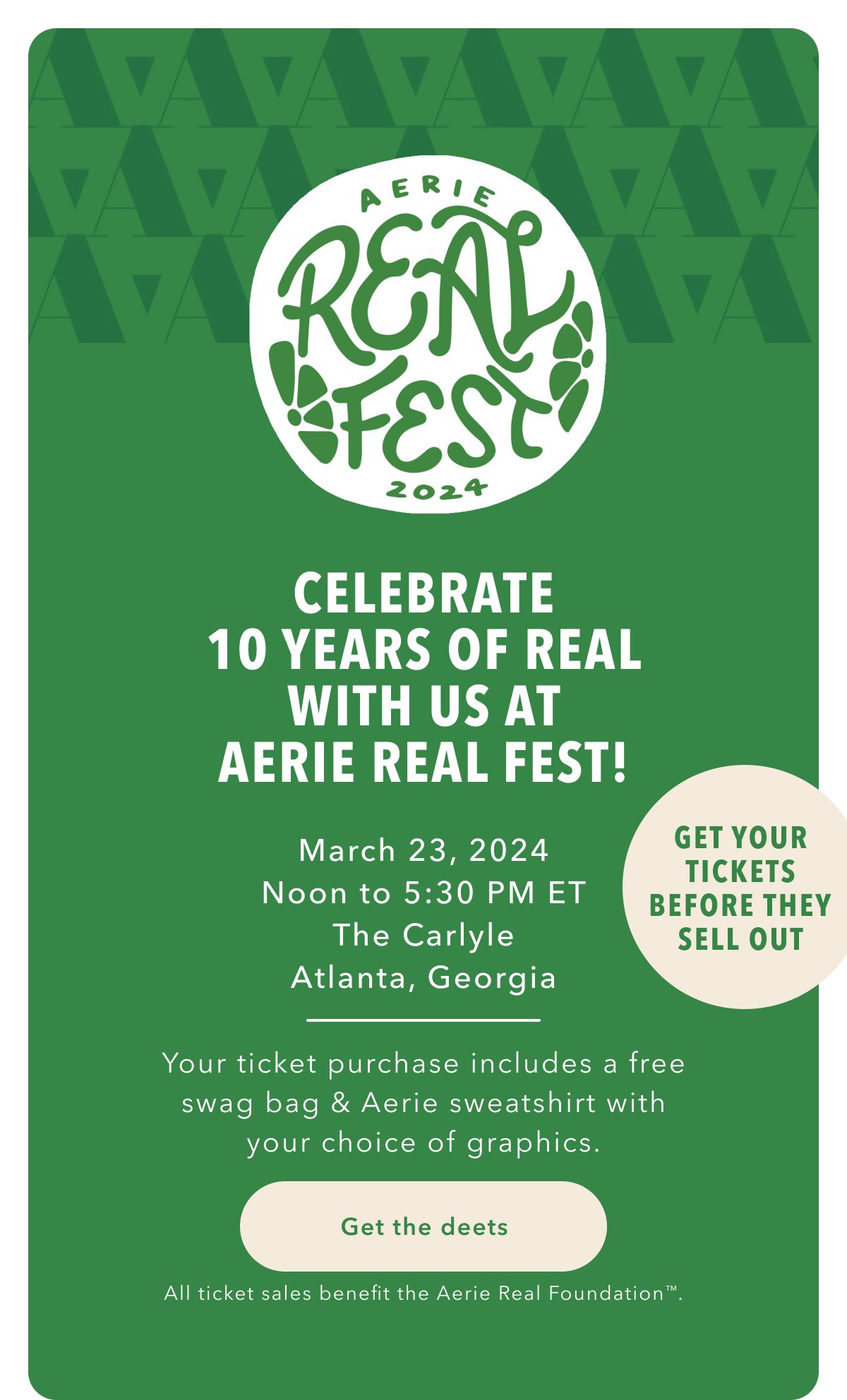 Aerie Real Rest 2024 | Celebrate 10 Years Of Real With Us At Aerie Real Fest! | March 23, 2024 | Noon to 5:30 PM ET | The Carlyle | Atlanta, Georgia | Get Your Tickets Before They Sell Out | Your ticket purchase includes a free swag bag & Aerie sweatshirt with your choice of graphics. Get the deets | All ticket sales benefit the Aerie Real Foundation™.