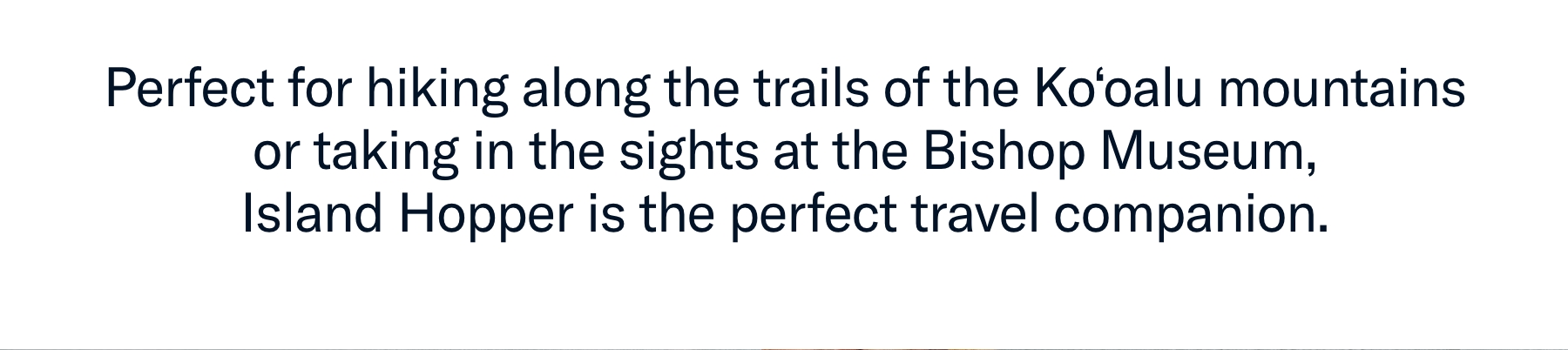Perfect for hiking along the trails of the Ko’oalu mountains or taking in the sights at the Bishop Museum, Island Hopper is the perfect travel companion.