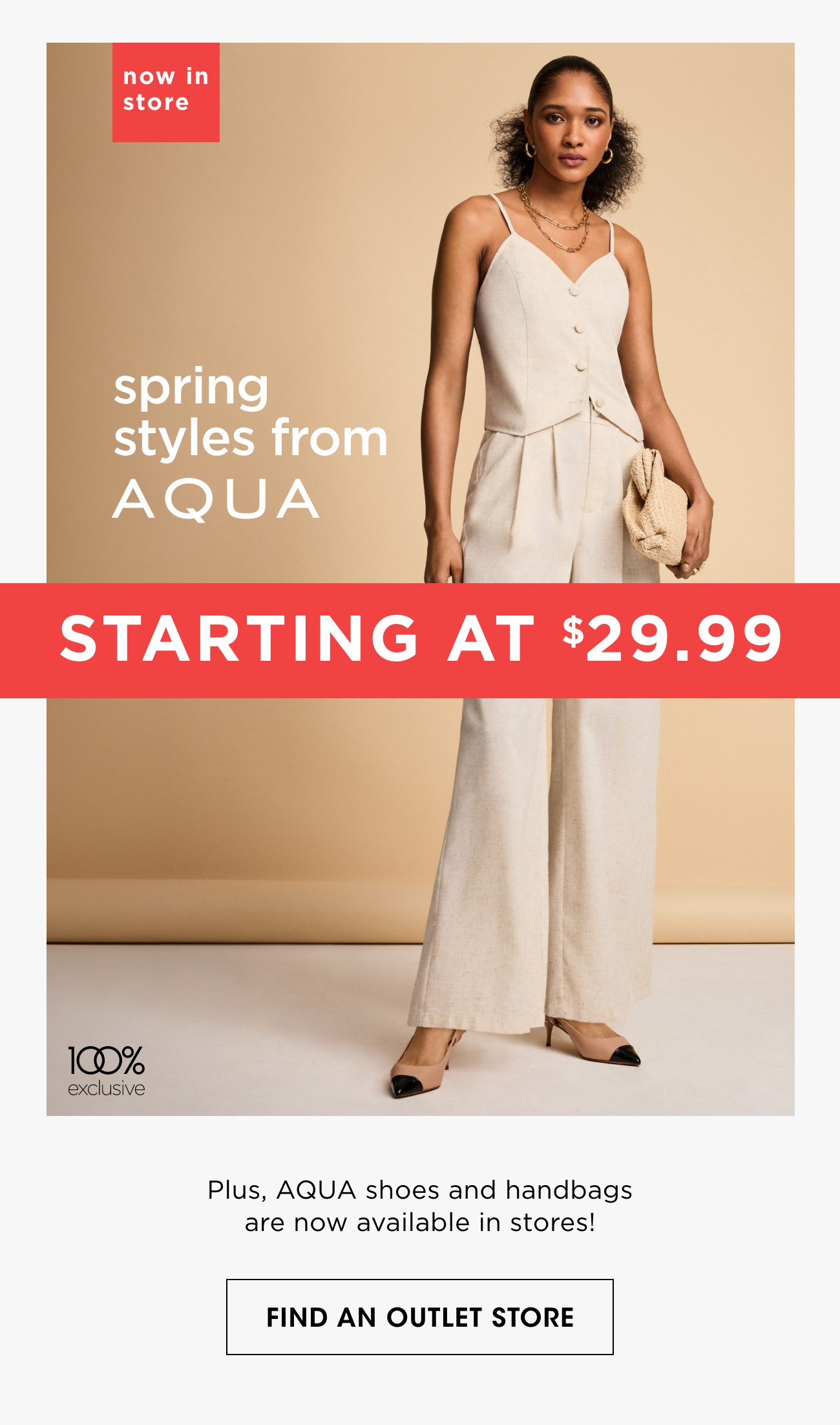 now in store | spring styles from A Q U A | STARTING AT $29.99 | Plus, AQUA shoes and handbags are now available in stores! | FIND AN OUTLET STORE