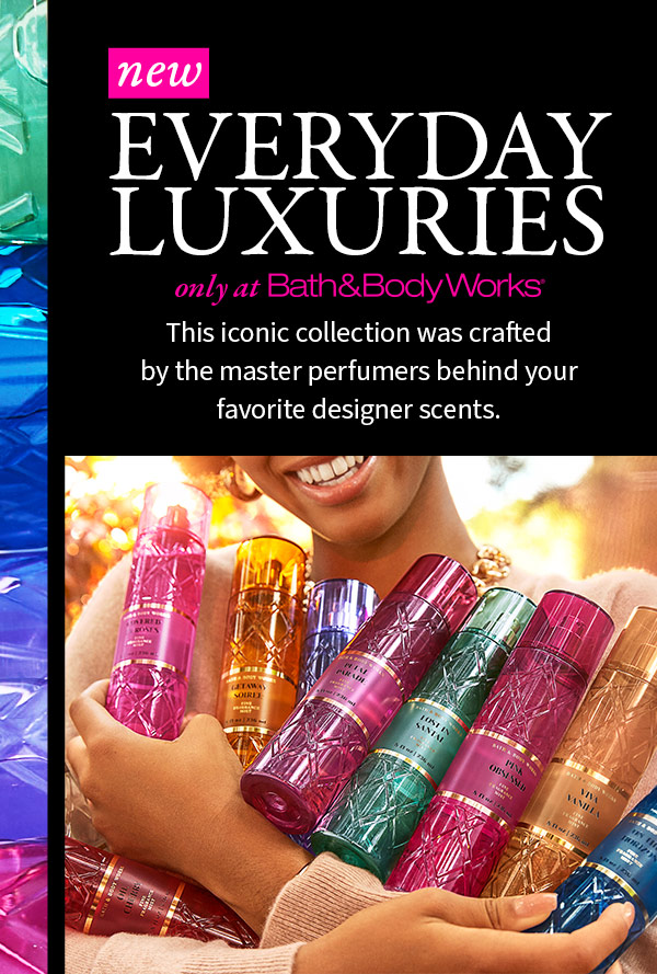 New Everyday Luxuries     Only at Bath & Body Works  This iconic collection was crafted by the master perfumers behind your favorite designer scents. 