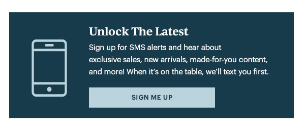 Unlock The Latest  Sign up for SMS alerts and hear about exclusive sales, new arrivals, made-for-you content, and more! When it's on the table, we'll text you first.   [SIGN ME UP]