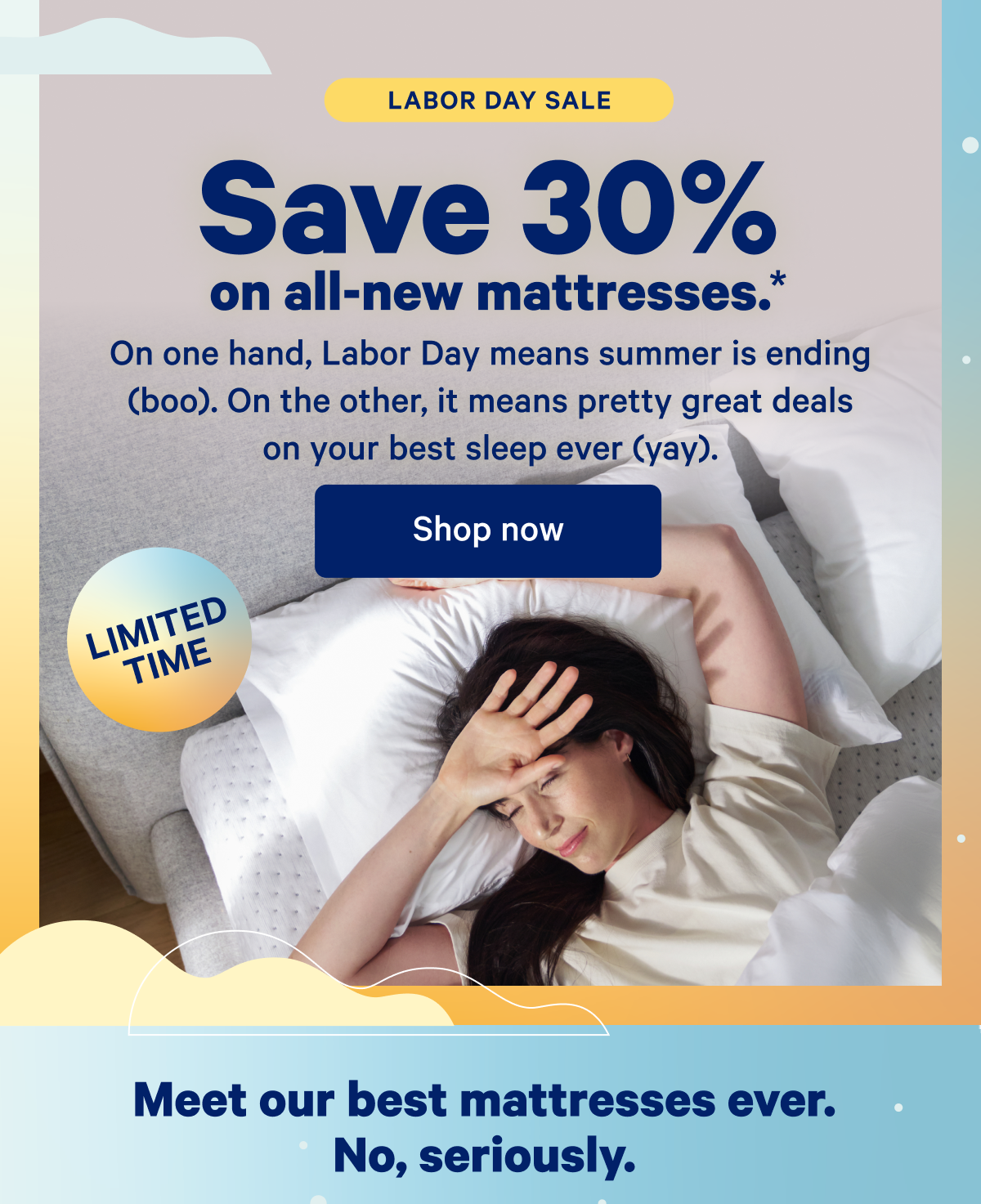 Labor Day Sale; Save 30% on all-new mattresses.* On one hand, Labor Day means summer is ending (boo). On the other, it means pretty great deals on your best sleep ever (yay).