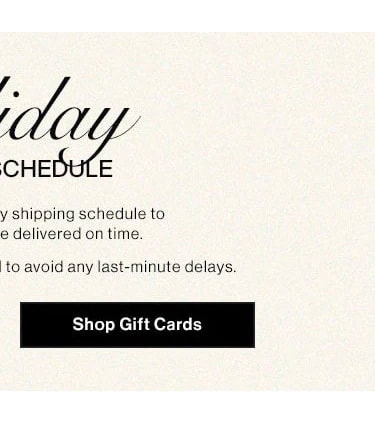 Holiday Shipping Schedule. Please note our holiday shipping schedule to ensure your gifts are delivered on time. Early shopping is recommended to avoid any last-minute delays. Shop giftcards