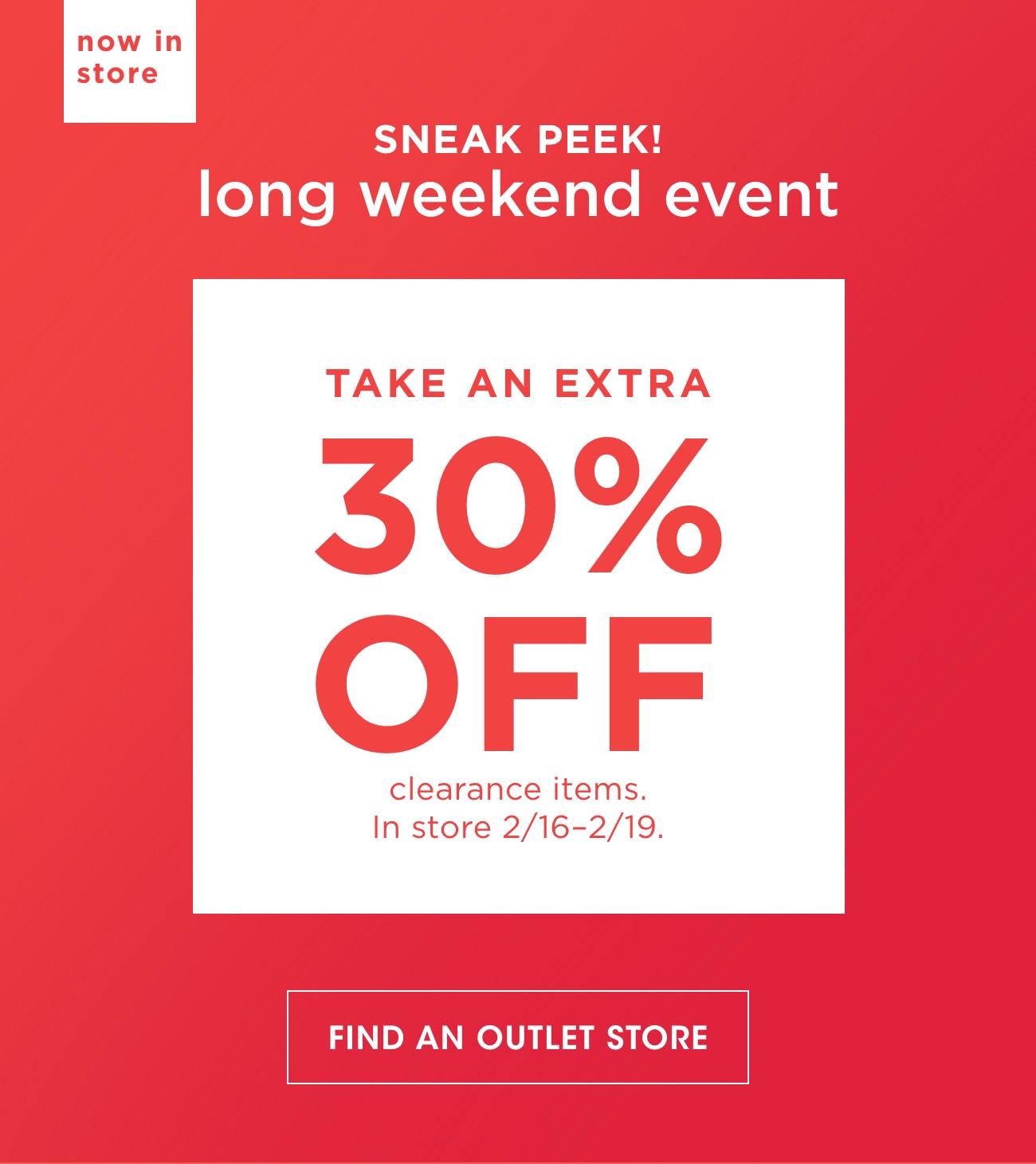 now in store | SNEAK PEEK! long weekend event | TAKE AN EXTRA 30% OFF | clearance items. In store 2/16-2/19. | FIND AN OUTLET STORE