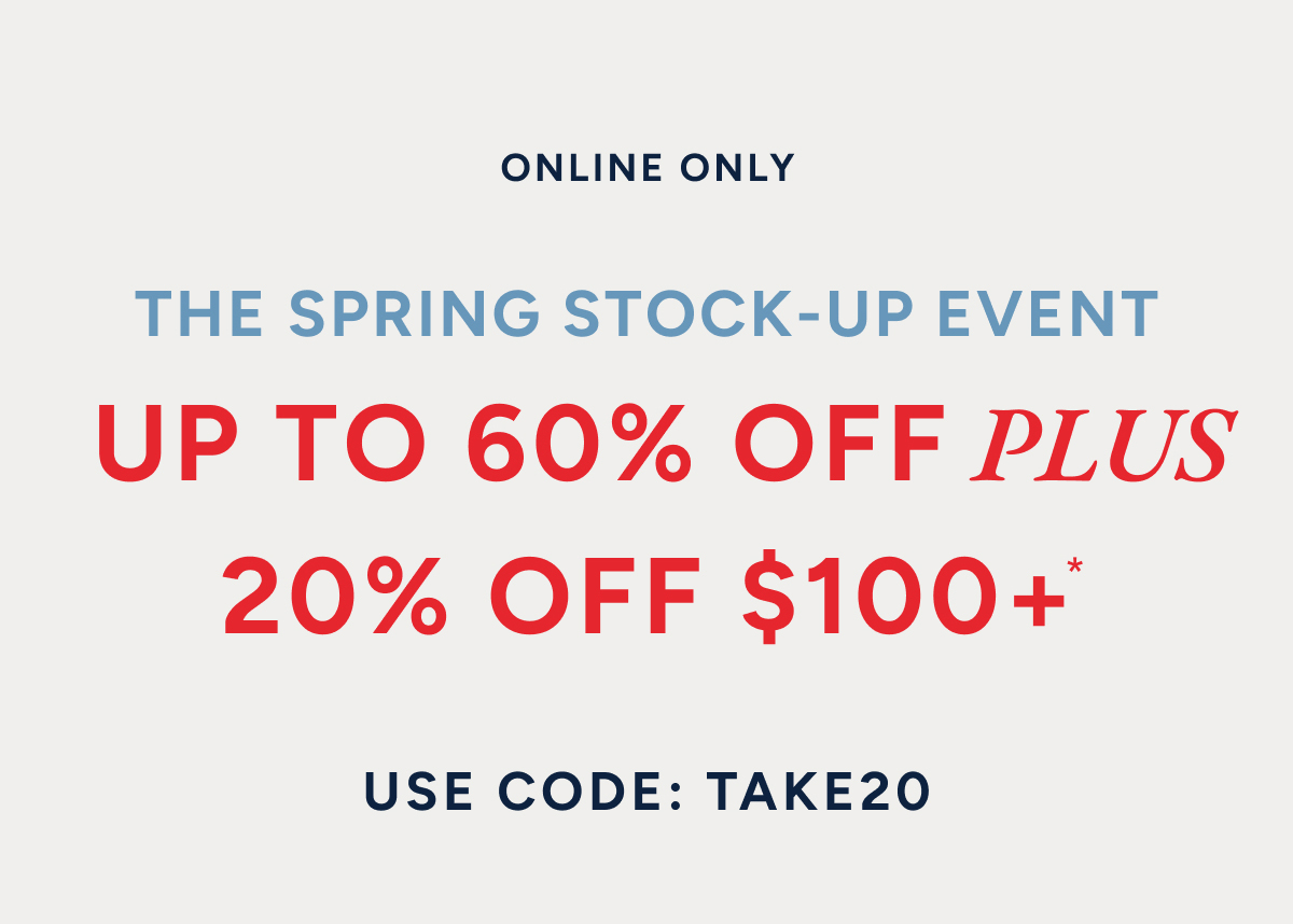 ONLINE ONLY. THE SPRING STOCK-UP EVENT. UP TO 60% OFF PLUS 20% OFF $100+*. USE CODE: TAKE20