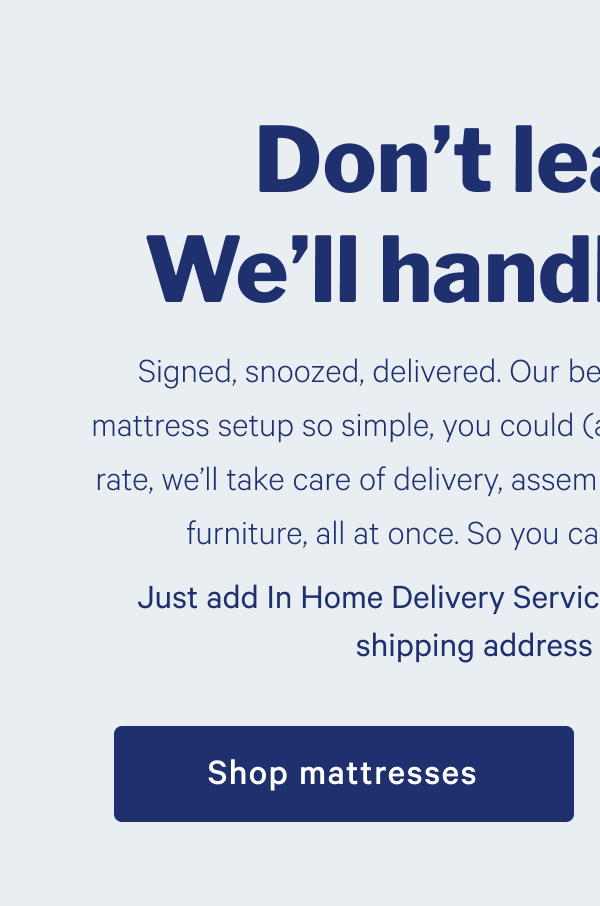 Don't leave bed. We'll handle the rest. >> Signed, snoozed, delivered. Our best In Home Delivery Service makes mattress setup so simple, you could (almost) do it in your sleep. For one flat rate, weâ€™ll take care of delivery, assembly, and removal of packaging and old furniture, all at once. So you can get back to bed even sooner. >> Just add In Home Delivery Service at checkout after entering your shipping address and get snoozing. >> Shop mattresses >> 