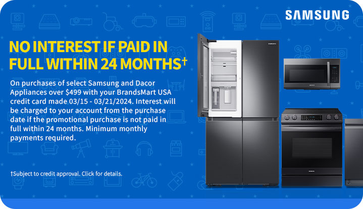 No Interest if
 Paid in Full within 24 Monthsâ€  On purchases of select appliances over $499 with your BrandsMart USA credit card made today. Interest willb e charged to your account from the purchase date if the promotional purchase is not paid in full within 24 months. Minimum monthly payments required. â€ Subject to credit approval. Click for details.