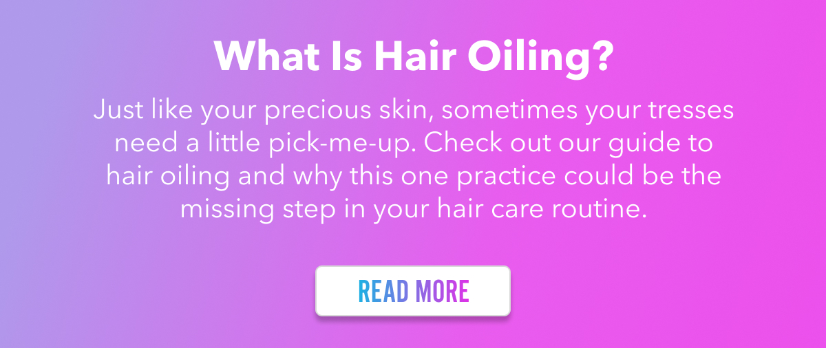 What is Hair Oiling? Just like your precious skin, sometimes your tresses need a little pick-me-up. Check out our guide to hair oiling and why this one practice could be the missing step in your hair care routine. READ MORE.