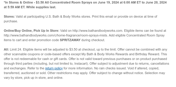 *In Stores & Online - $3.50 Select Concentrated Room Sprays on June 19, 2024 at 6:00 AM ET to June 20, 2024 at 5:59 AM ET. While supplies last.  Stores: Valid at participating U.S. Bath & Body Works stores. Print this email or provide on device at time of purchase.  Online/Buy Online, Pick Up In Store: Valid on http://www.bathandbodyworks.com. Eligible items can be found at http://www.bathandbodyworks.com/c/home-fragrance/room-sprays-mists. Add eligible Concentrated Room Spray items to cart and enter promotion code SPRITZAWAY during checkout.   All: Limit 24. Excludes clearance. Eligible items will be adjusted to $3.50 at checkout, up to the limit. Offer cannot be combined with any other scannable coupons or code-based offers except My Bath & Body Works Rewards and
 Birthday Reward. This offer is not redeemable for cash or gift cards. Offer is not valid toward previous purchases or on product purchased through third parties (including, but not limited to, Instacart). Offer subject to adjustment due to returns, cancellations and exchanges. Refer to the return policy for more information. No rain checks issued. Void if altered, copied, transferred, auctioned or sold. Other restrictions may apply. Offer subject to change without notice. Selection may vary by store, pick up in store, and online.