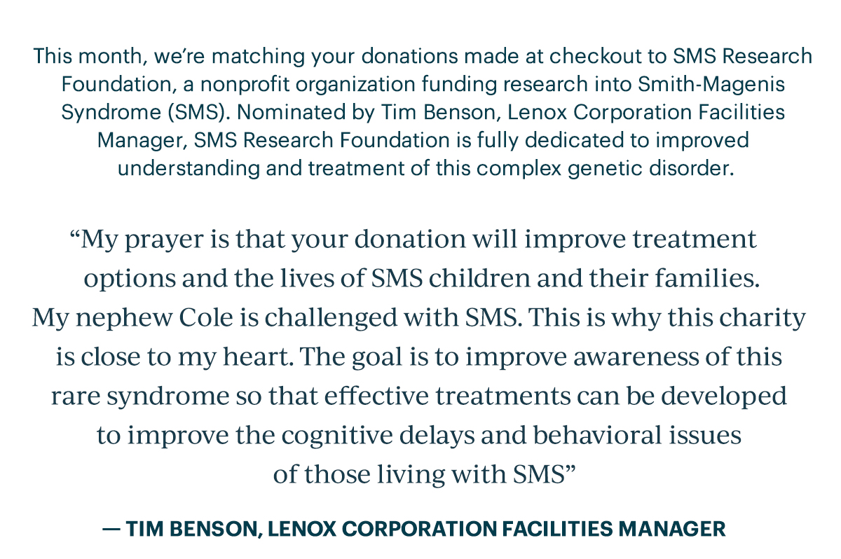 This month, we’re matching your donations made at checkout to SMS Research Foundation, a nonprofit organization funding research into Smith-Magenis Syndrome (SMS). Nominated by Tim Benson, Lenox Corporation Facilities Manager, SMS Research Foundation is fully dedicated to improved understanding and treatment of this complex genetic disorder.  “My prayer is that your donation will improve treatment options and the lives of SMS children and their families. My nephew Cole is challenged with SMS. This is why this charity is close to my heart. The goal is to improve awareness of this rare syndrome so that effective treatments can be developed to improve the cognitive delays and behavioral issues of those living with SMS.”   Tim Benson, Lenox Corporation Facilities Manager