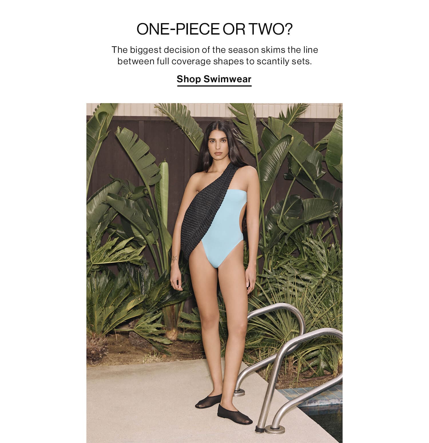 ONE-PIECE OR TWO? DEK: The biggest decision of the season skims the line between full coverage shapes to scantily sets. CTA: Shop Swimwear