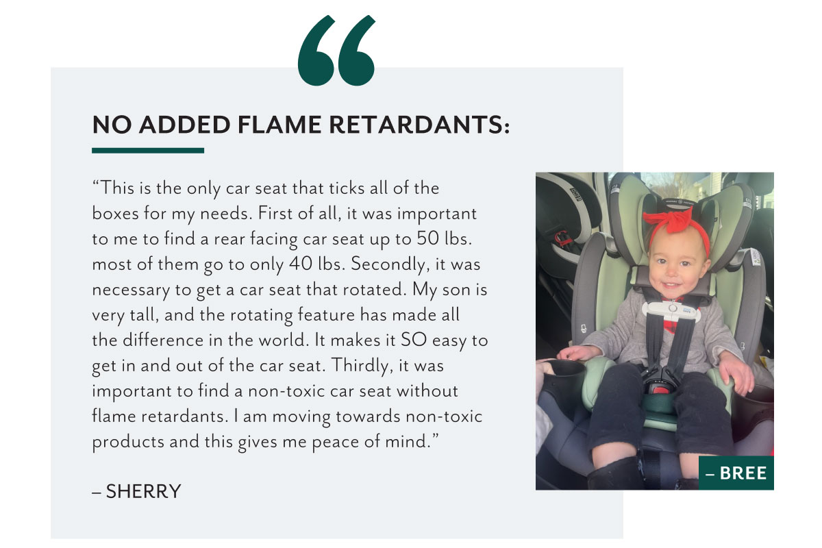 No added flame retardants: | 'This is the only car seat that ticks all of the boxes for my needs. First of all, it was important to me to find a rear facing car seat up to 50 lbs. most of them go to only 40 lbs. Secondly, it was necessary to get a car seat that rotated. My son is very tall, and the rotating feature has made all the difference in the world. It makes it SO easy to get in and out of the car seat. Thirdly, it was important to find a non-toxic car seat without flame retardants. I am moving towards non-toxic products and this gives me peace of mind.' - Sherry