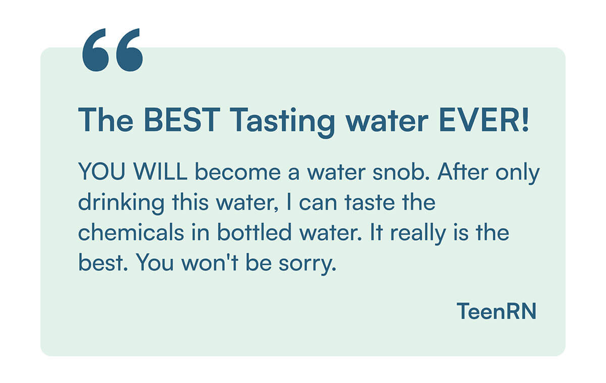 "YOU WILL become a water snob. After only drinking this water, I can taste the chemicals in bottled water. It really is the best. You won't be sorry."