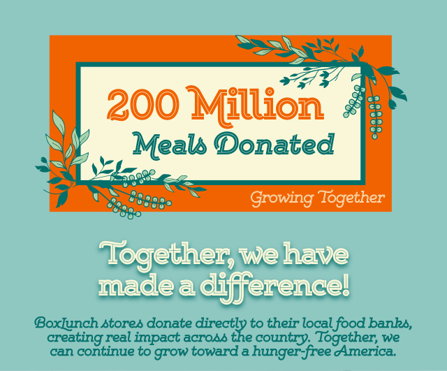 200 Million Meals Donated. Together We Have Made A Difference! BoxLunch Stores Donate Directly To Their Local Food Banks Creating Real Impact Across The Country. Together We Can Continue To Grow Together Toward A Hunger-Free America.