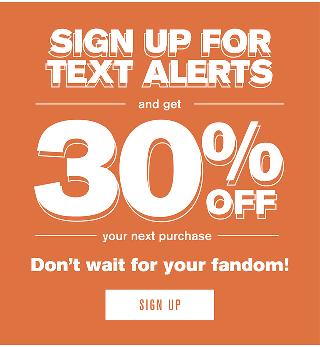 Sign Up For Text Alerts And Get 30% Off Your Next Purchase Don't Wait For Your Fandom! Sign Up