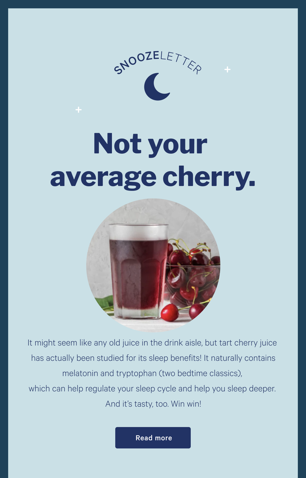 SNOOZELETTER >> Not Your Average Cherry >>  It might seem like any old juice in the drink aisle, but tart cherry juice has actually been studied for its sleep benefits! It naturally contains melatonin and tryptophan (two bedtime classics), which can help regulate your sleep cycle and help you sleep deeper. And itâ€™s tasty, too. Win win! >> Read more >>