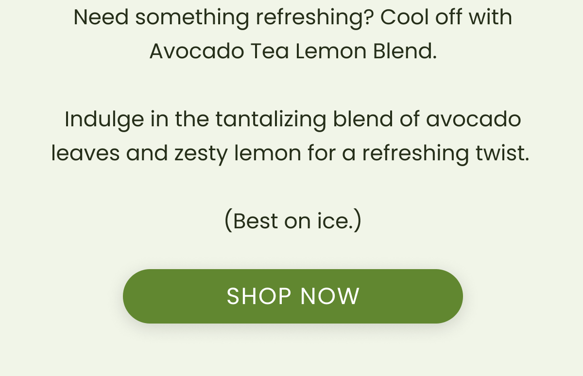 Need something refreshing? Cool off with Avocado Tea Lemon Blend.  Indulge in the tantalizing blend of avocado leaves and zesty lemon for a refreshing twist.   (Best on ice.)