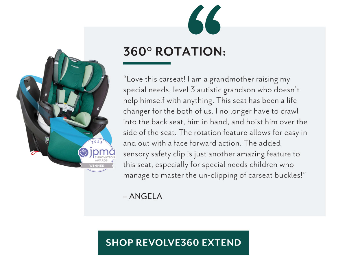 360Â° rotation: | 'Love this carseat! I am a grandmother raising my special needs, level 3 autistic grandson who doesnâ€™t help himself with anything. This seat has been a life changer for the both of us. I no longer have to crawl into the back seat, him in hand, and hoist him over the side of the seat. The rotation feature allows for easy in and out with a face forward action. The added sensory safety clip is just another amazing feature to this seat, especially for special needs children who manage to master the un-clipping of carseat buckles!' - Angela | Shop Revolve360 Extend