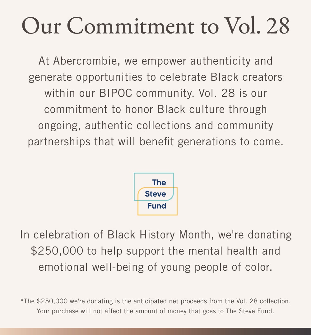 Our Commitment to Vol. 28
At Abercrombie, we empower authenticity and generate opportunities to celebrate Black creators within our BIPOC community. Vol. 28 is our commitment to honor Black culture through ongoing, authentic collections and community partnerships that will benefit generations to come.

[STEVE FUND]
In celebration of Black History Month, we're donating $250,000 to help support the mental health and emotional well-being of young people of color.

[DISCLAIMER]: The $250,000 we're donating is the anticipated net proceeds from the Vol. 28 collection. Your purchase will not affect the amount of money that goes to The Steve Fund.