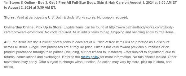 *In Stores & Online - Buy 3, Get 3 Free All Full-Size Body, Skin & Hair Care on August 1, 2024 at 6:00 AM ET to August 2, 2024 at 5:59 AM ET.  Stores: Valid at participating U.S. Bath & Body Works stores. No coupon required.  Online/Buy Online, Pick Up In Store: Eligible items can be found at http://www.bathandbodyworks.com/c/body-care/body-care-promotion. No code required. Must add 6 items to bag. Shipping and handling apply to free items.​  All: Free items are the 3 lowest priced items in each set of 6. Price of free items will be prorated as a discount across all items. Single item purchases are at regular price. Offer is not valid toward previous purchases or on product purchased through third parties (including, but not limited to, Instacart). Offer subject to
 adjustment due to returns, cancellations and exchanges. Refer to the return policy for more information. No rain checks issued. Other restrictions may apply. Offer subject to change without notice. Selection may vary by store, pick up in store, and online.