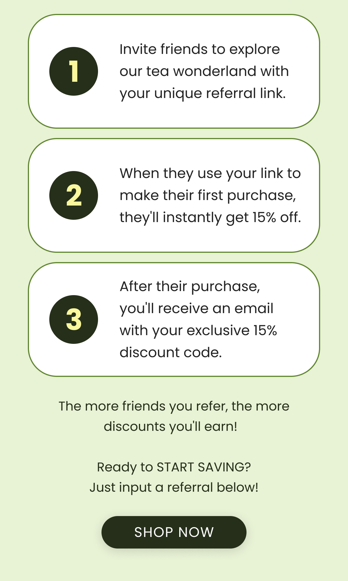 1️⃣ Invite friends to explore our tea wonderland with your unique referral link.  2️⃣ When they use your link to make their first purchase, they'll instantly get 15% off.  3️⃣ After their purchase, you'll receive an email with your exclusive 15% discount code.   The more friends you refer, the more discounts you'll earn!    Ready to START SAVING? Just input a referral below!