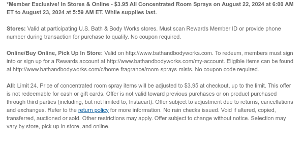 *Member Exclusive! In Stores & Online - $3.95 All Concentrated Room Sprays on August 22, 2024 at 6:00 AM ET to August 23, 2024 at 5:59 AM ET. While supplies last.  Stores: Valid at participating U.S. Bath & Body Works stores. Must scan Rewards Member ID or provide phone number during transaction for purchase to qualify. No coupon required.  Online/Buy Online, Pick Up In Store: Valid on http://www.bathandbodyworks.com. To redeem, members must sign into or sign up for a Rewards account at http://www.bathandbodyworks.com/my-account. Eligible items can be found at http://www.bathandbodyworks.com/c/home-fragrance/room-sprays-mists. No coupon code required.   All: Limit 24. Price of concentrated room spray items will be adjusted to $3.95 at checkout, up to the limit. This
 offer is not redeemable for cash or gift cards. Offer is not valid toward previous purchases or on product purchased through third parties (including, but not limited to, Instacart). Offer subject to adjustment due to returns, cancellations and exchanges. Refer to the return policy for more information. No rain checks issued. Void if altered, copied, transferred, auctioned or sold. Other restrictions may apply. Offer subject to change without notice. Selection may vary by store, pick up in store, and online.