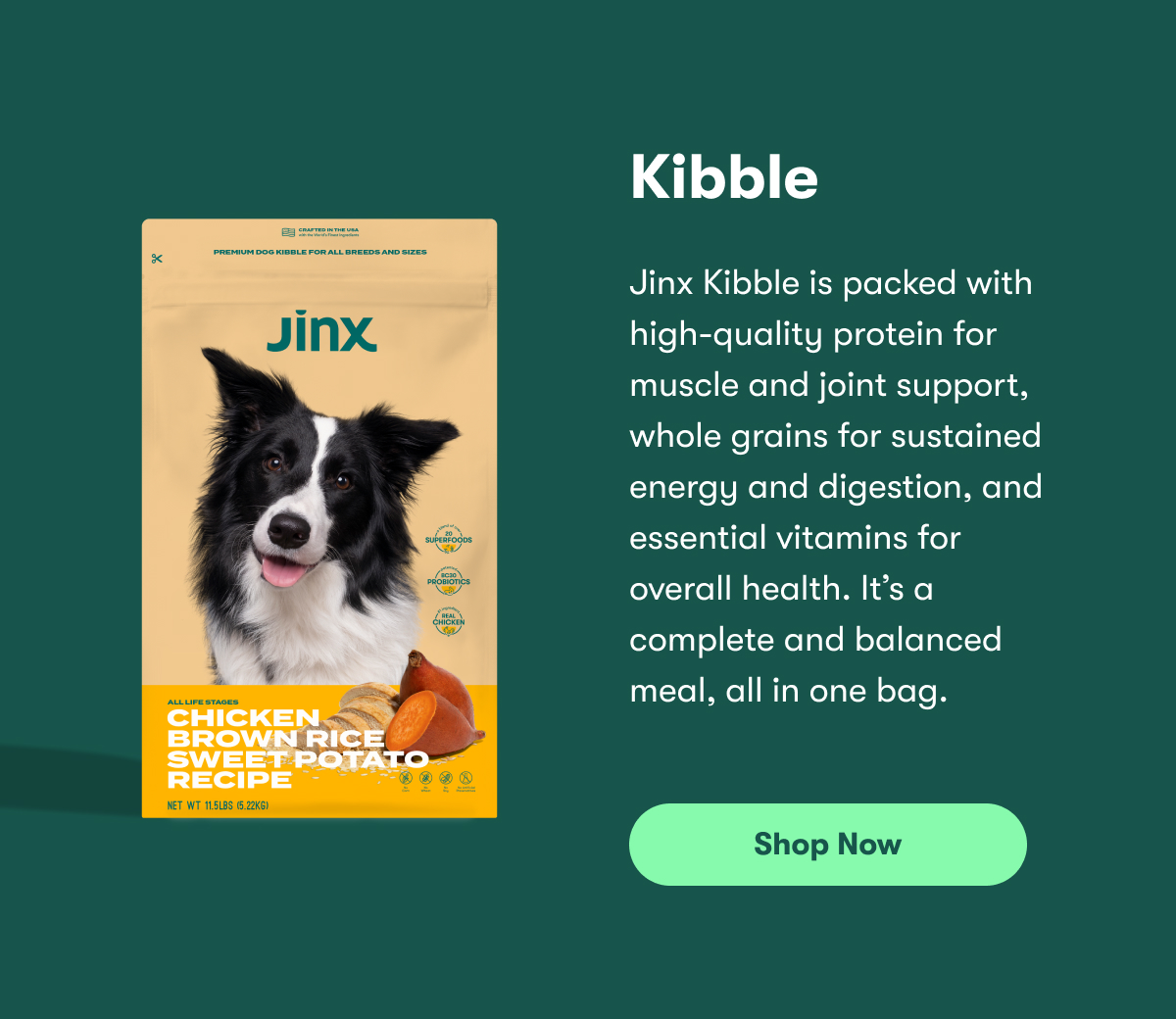 Kibble. Jinx Kibble is packed with high-quality protein for muscle and joint support, whole grains for sustained energy and digestion, and essential vitamins for overall health. It’s a complete and balanced meal, all in one bag. Shop Now