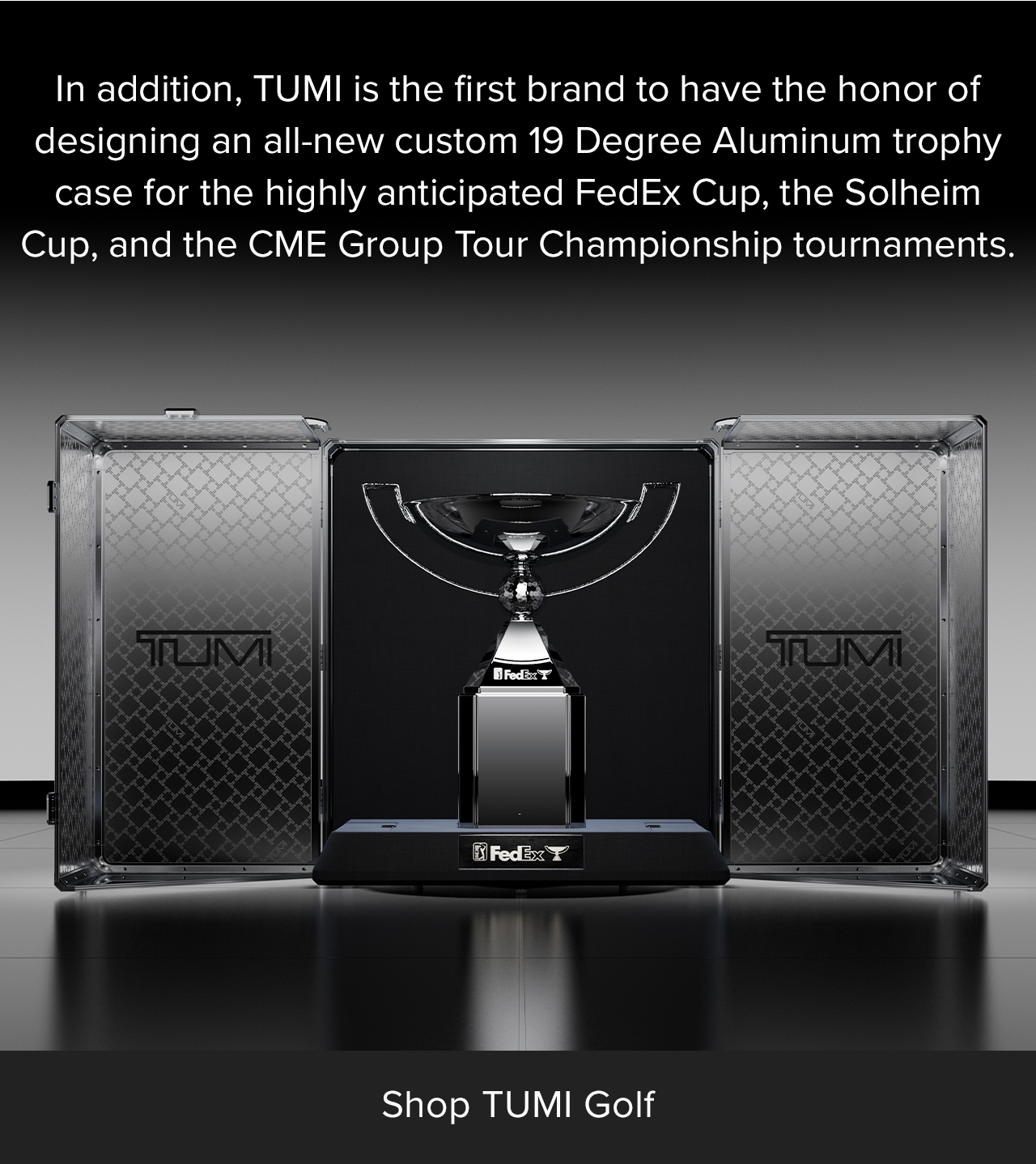 Shop TUMI Golf: In addition, TUMI is the first brand to have the honor of designing in all-new custom 19 Degree Aluminum trophy case for the highly anticipated FedEx Cup, the Solheim Cup, and the CME Group Tour Championship tournaments.