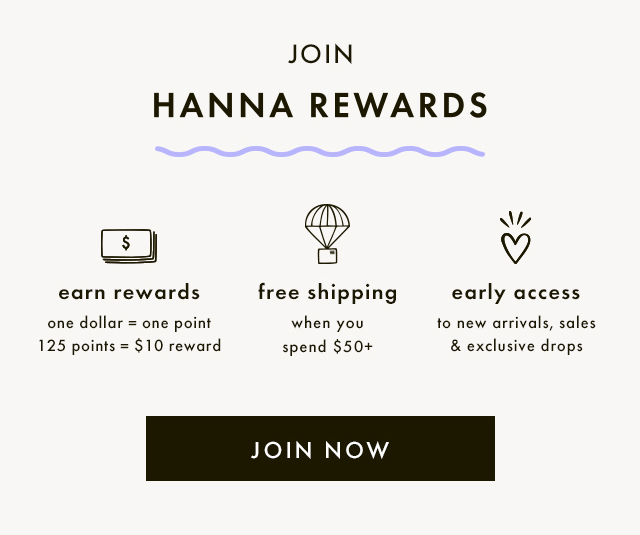 JOIN HANNA REWARDS | earn rewards | one dollar = one point | 125 points = $10 reward | free shipping when you spend $50+ | early access to new arrivals, sales & exclusive drops | JOIN NOW