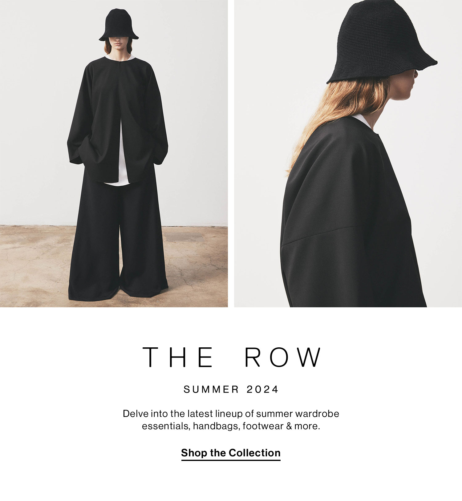 THE ROW (logo)     S U M M E R    2 0 2 4 DEK: Delve into the latest lineup of summer wardrobe essentials, handbags, footwear & more. CTA: Shop the Collection