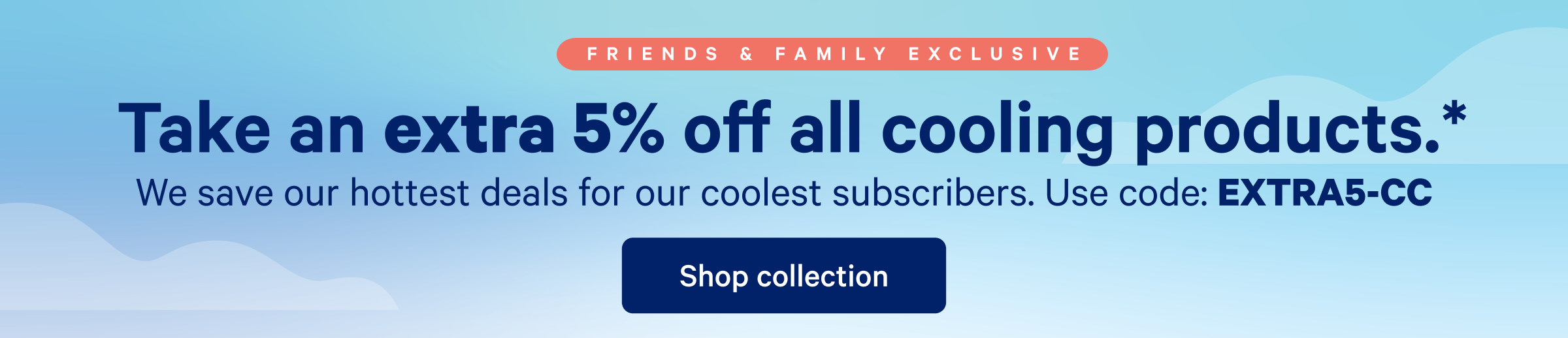 Take an extra 5% off all cooling products. >> We save our hottest deals for our coolest subscribers. Use code: EXTRA5-CC >> Shop collection >>